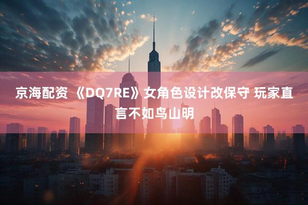 京海配资 《DQ7RE》女角色设计改保守 玩家直言不如鸟山明
