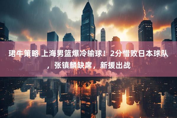 珺牛策略 上海男篮爆冷输球！2分惜败日本球队，张镇麟缺席，新援出战