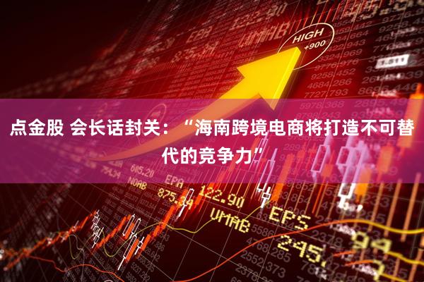 点金股 会长话封关：“海南跨境电商将打造不可替代的竞争力”