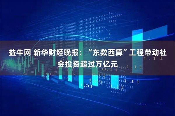 益牛网 新华财经晚报：“东数西算”工程带动社会投资超过万亿元