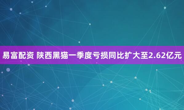 易富配资 陕西黑猫一季度亏损同比扩大至2.62亿元