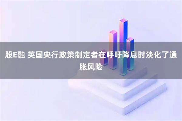 股E融 英国央行政策制定者在呼吁降息时淡化了通胀风险