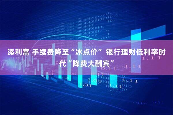 添利富 手续费降至“冰点价” 银行理财低利率时代“降费大酬宾”