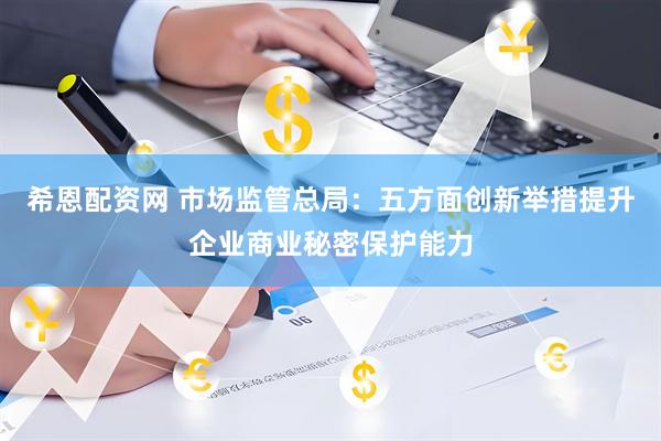希恩配资网 市场监管总局：五方面创新举措提升企业商业秘密保护能力