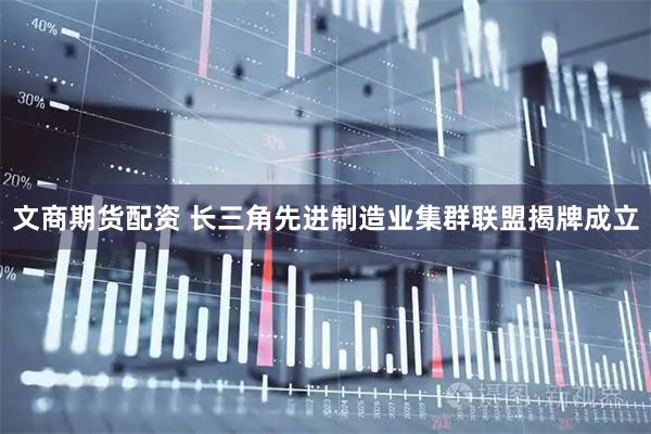 文商期货配资 长三角先进制造业集群联盟揭牌成立