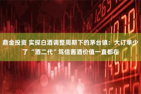 鼎金投资 实探白酒调整周期下的茅台镇：大订单少了 “酒二代”笃信酱酒价值一直都在