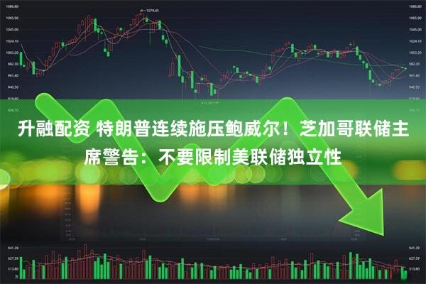 升融配资 特朗普连续施压鲍威尔！芝加哥联储主席警告：不要限制美联储独立性