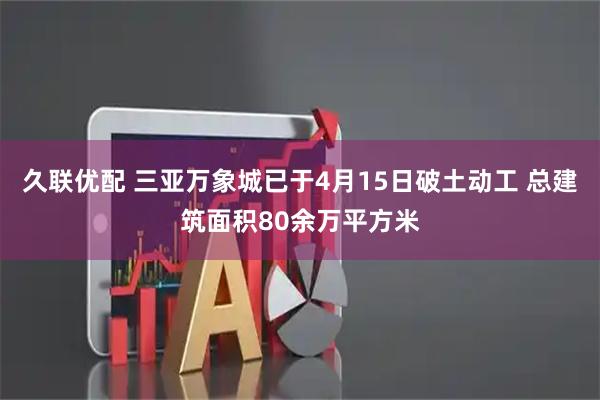 久联优配 三亚万象城已于4月15日破土动工 总建筑面积80余万平方米
