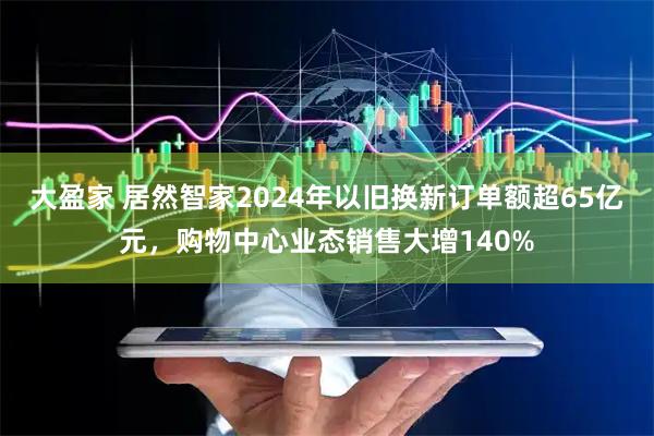 大盈家 居然智家2024年以旧换新订单额超65亿元，购物中心业态销售大增140%