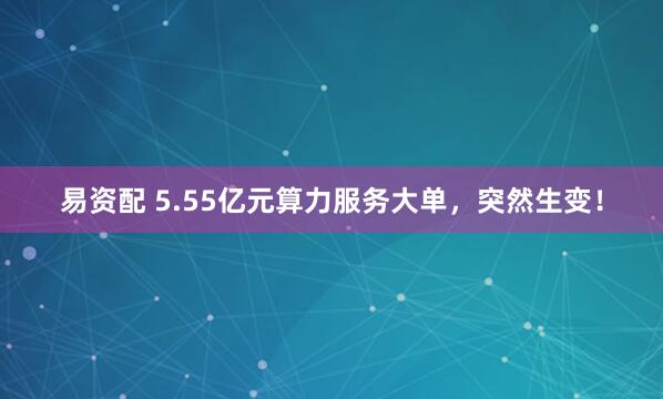 易资配 5.55亿元算力服务大单，突然生变！