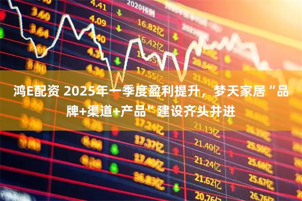 鸿E配资 2025年一季度盈利提升，梦天家居“品牌+渠道+产品”建设齐头并进