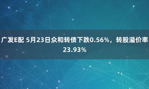 广发E配 5月23日众和转债下跌0.56%，转股溢价率23.93%