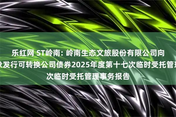 乐红网 ST岭南: 岭南生态文旅股份有限公司向不特定对象发行可转换公司债券2025年度第十七次临时受托管理事务报告