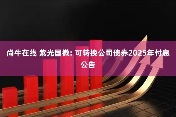 尚牛在线 紫光国微: 可转换公司债券2025年付息公告