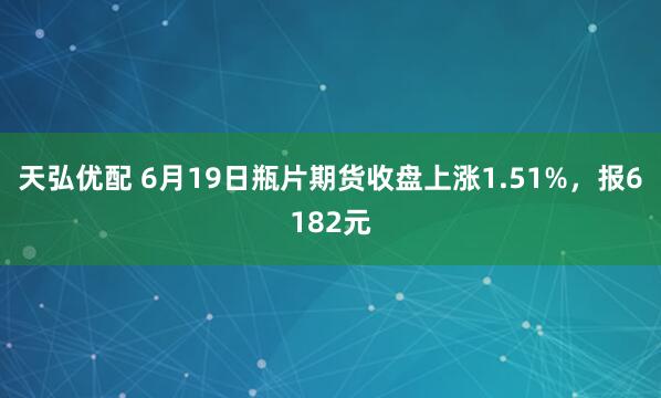 天弘优配 6月19日瓶片期货收盘上涨1.51%，报6182元