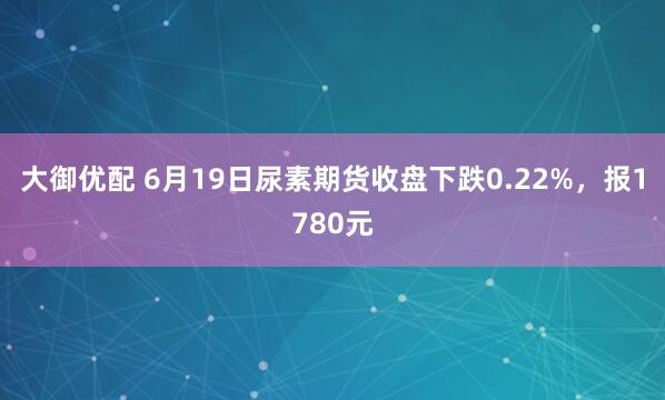 大御优配 6月19日尿素期货收盘下跌0.22%，报1780元
