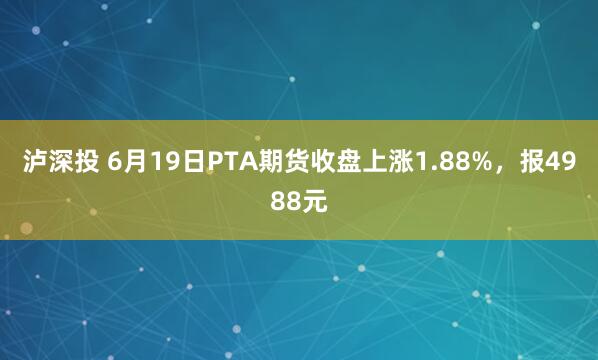 泸深投 6月19日PTA期货收盘上涨1.88%，报4988元