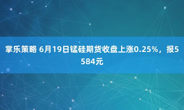 掌乐策略 6月19日锰硅期货收盘上涨0.25%，报5584元