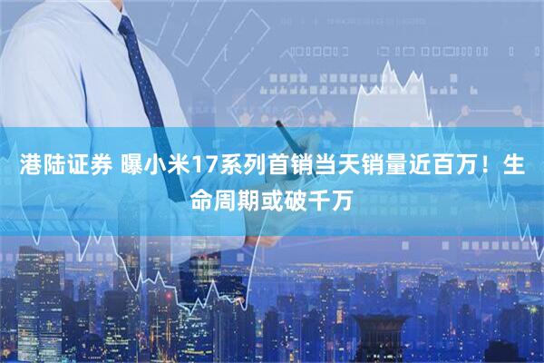 港陆证券 曝小米17系列首销当天销量近百万！生命周期或破千万