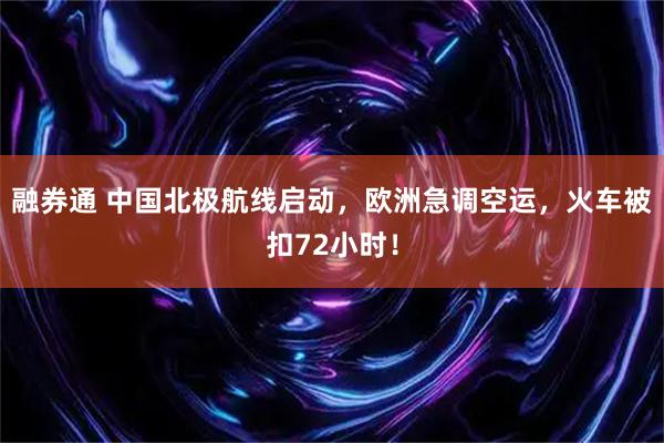 融券通 中国北极航线启动，欧洲急调空运，火车被扣72小时！