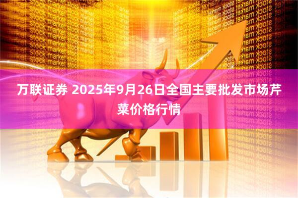 万联证券 2025年9月26日全国主要批发市场芹菜价格行情