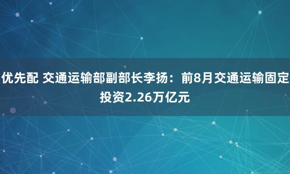 优先配 交通运输部副部长李扬：前8月交通运输固定投资2.26万亿元