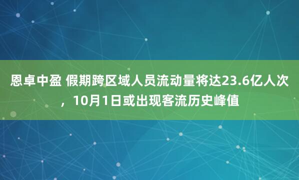 恩卓中盈 假期跨区域人员流动量将达23.6亿人次，10月1日或出现客流历史峰值