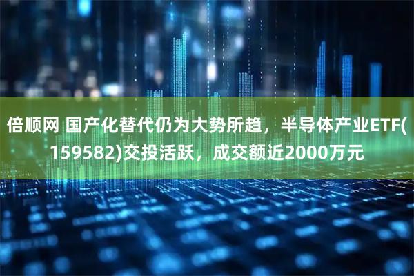 倍顺网 国产化替代仍为大势所趋，半导体产业ETF(159582)交投活跃，成交额近2000万元