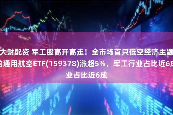大财配资 军工股高开高走！全市场首只低空经济主题的通用航空ETF(159378)涨超5%，军工行业占比近6成