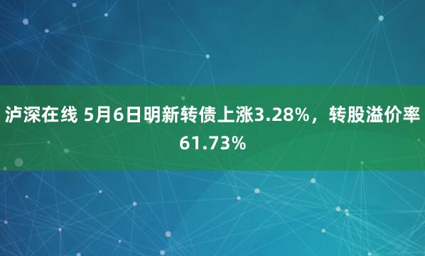 泸深在线 5月6日明新转债上涨3.28%，转股溢价率61.73%