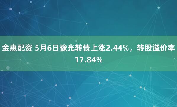 金惠配资 5月6日豫光转债上涨2.44%，转股溢价率17.84%
