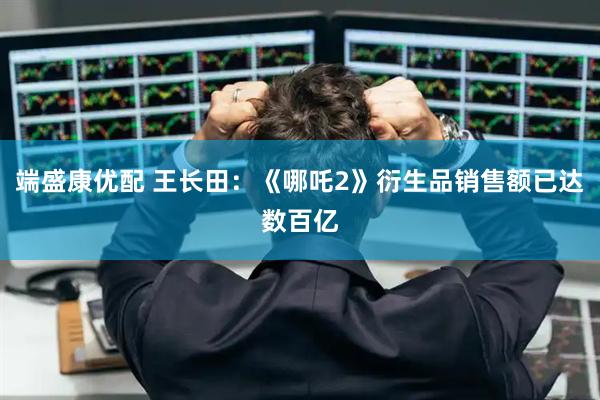 端盛康优配 王长田：《哪吒2》衍生品销售额已达数百亿