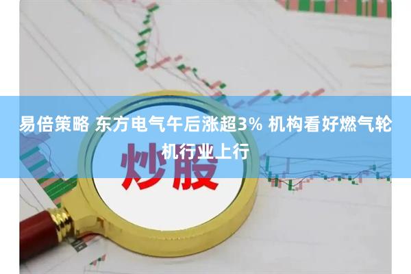 易倍策略 东方电气午后涨超3% 机构看好燃气轮机行业上行