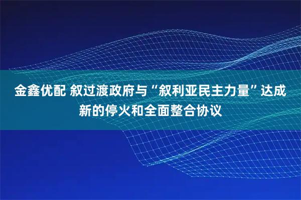 金鑫优配 叙过渡政府与“叙利亚民主力量”达成新的停火和全面整合协议