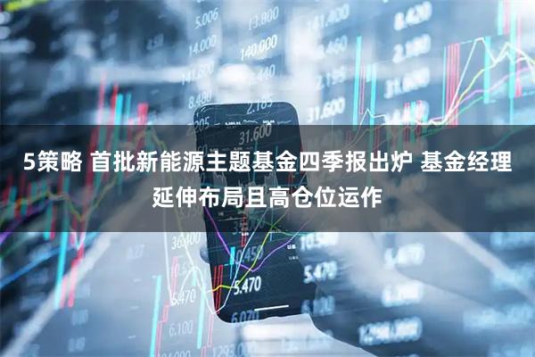 5策略 首批新能源主题基金四季报出炉 基金经理延伸布局且高仓位运作