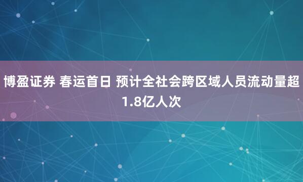 博盈证券 春运首日 预计全社会跨区域人员流动量超1.8亿人次