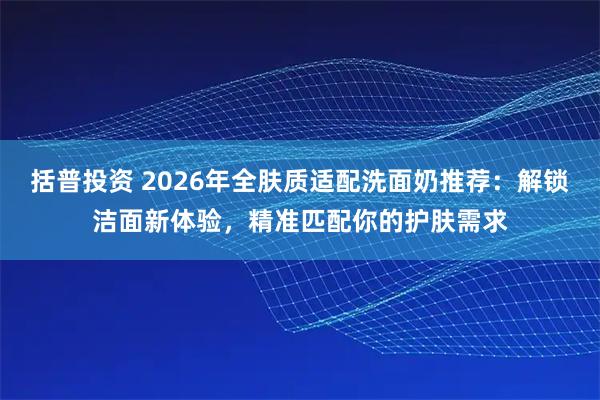 括普投资 2026年全肤质适配洗面奶推荐:解锁洁面新体验,精准匹配你的护肤需求