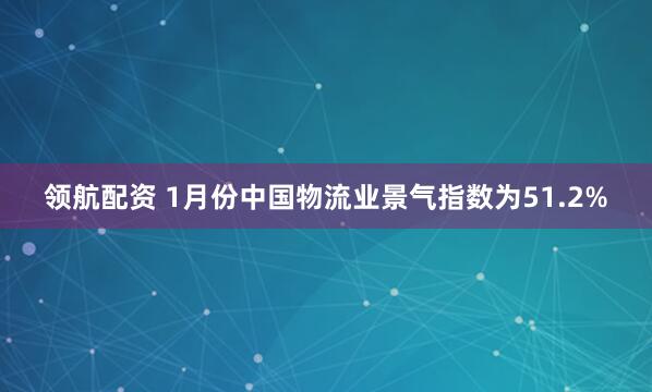 领航配资 1月份中国物流业景气指数为51.2%