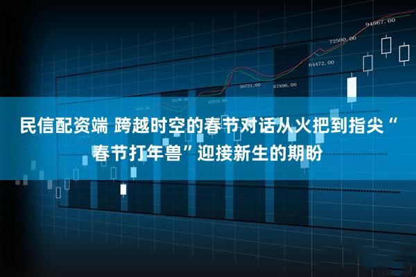 民信配资端 跨越时空的春节对话从火把到指尖“春节打年兽”迎接新生的期盼