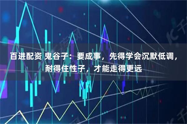 百进配资 鬼谷子：要成事，先得学会沉默低调，耐得住性子，才能走得更远