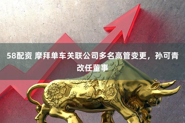 58配资 摩拜单车关联公司多名高管变更,孙可青改任董事