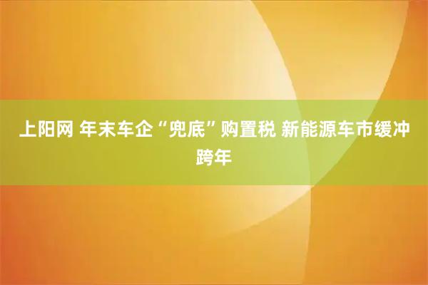上阳网 年末车企“兜底”购置税 新能源车市缓冲跨年