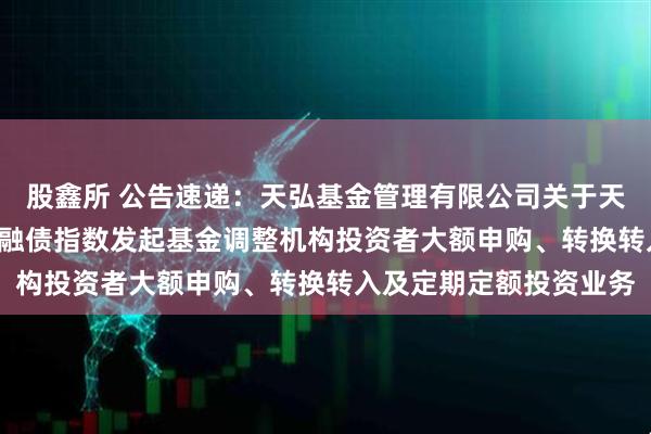股鑫所 公告速递:天弘基金管理有限公司关于天弘中债3-5年政策性金融债指数发起基金调整机构投资者大额申购、转换转入及定期定额投资业务