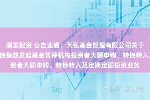 顺发配资 公告速递：天弘基金管理有限公司关于天弘中债1-3年国开债指数发起基金暂停机构投资者大额申购、转换转入及定期定额投资业务