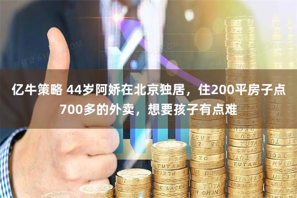 亿牛策略 44岁阿娇在北京独居,住200平房子点700多的外卖,想要孩子有点难