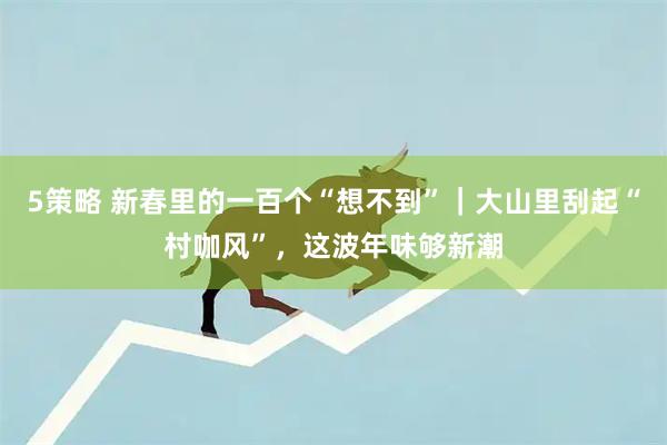 5策略 新春里的一百个“想不到”｜大山里刮起“村咖风”，这波年味够新潮