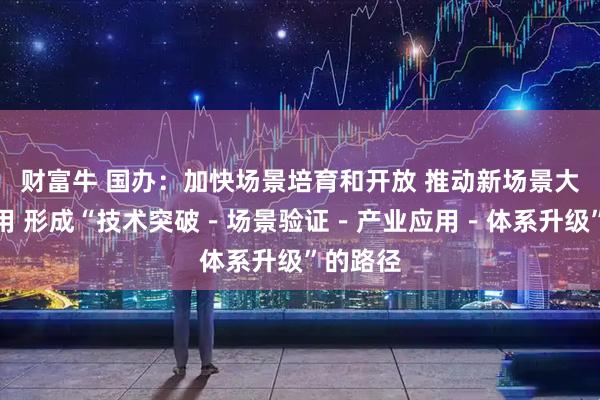 财富牛 国办:加快场景培育和开放 推动新场景大规模应用 形成“技术突破-场景验证-产业应用-体系升级”的路径