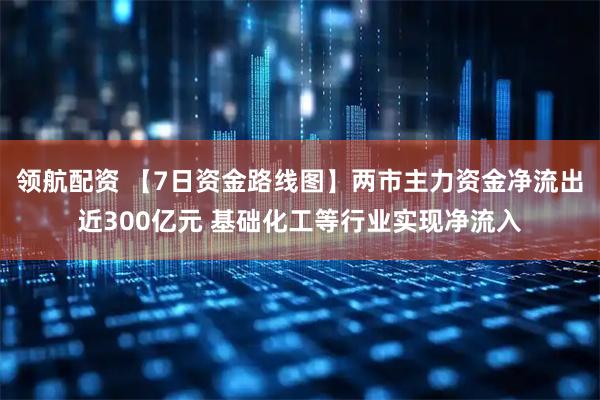 领航配资 【7日资金路线图】两市主力资金净流出近300亿元 基础化工等行业实现净流入