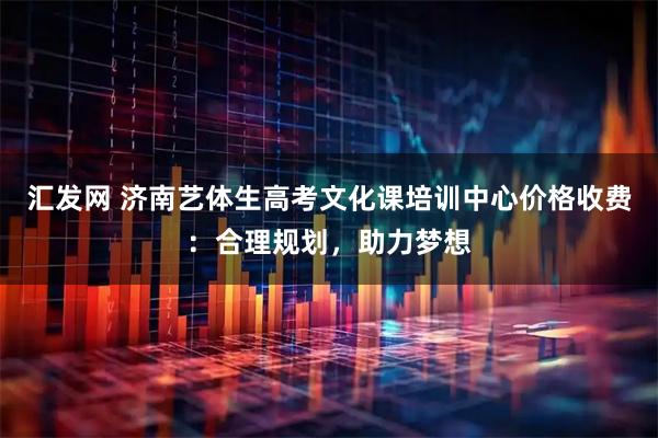 汇发网 济南艺体生高考文化课培训中心价格收费：合理规划，助力梦想