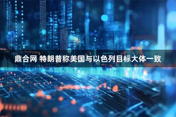 鼎合网 特朗普称美国与以色列目标大体一致